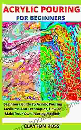 ACRYLIC POURING FOR BEGINNERS: Beginners Guide To Acrylic Pouring Mediums And Techniques How To Make Your Own Pouring Medium