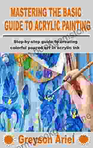 MASTERING THE BASIC GUIDE TO ACRYLIC PAINTING: Step By Step Guide To Creating Colorful Poured Art In Acrylic Ink